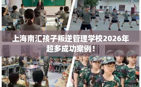 上海南汇孩子叛逆管理学校2026年超多成功案例！