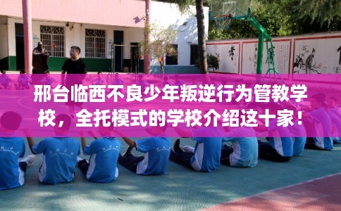 邢台临西不良少年叛逆行为管教学校，全托模式的学校介绍这十家！