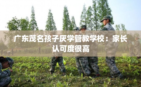 广东茂名孩子厌学管教学校:家长认可度很高 广东茂名孩子厌学管教学校:家长认可度很高