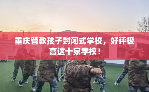 重庆管教孩子封闭式学校，好评极高这十家学校！