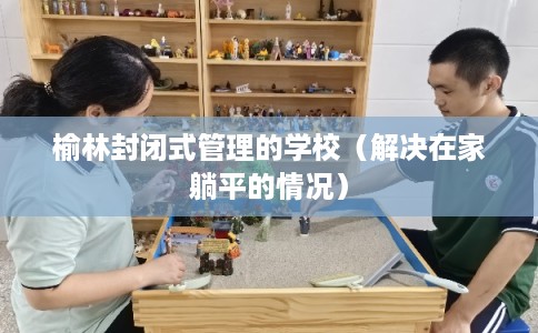 榆林封闭式管理的学校(解决在家躺平的情况) 榆林封闭式管理的学校(解决在家躺平的情况)