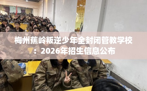 梅州蕉岭叛逆少年全封闭管教学校:2026年招生信息公布 梅州蕉岭叛逆少年全封闭管教学校:2026年招生信息公布