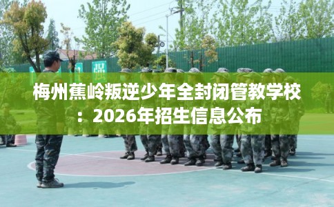 梅州蕉岭叛逆少年全封闭管教学校:2026年招生信息公布 梅州蕉岭叛逆少年全封闭管教学校:2026年招生信息公布