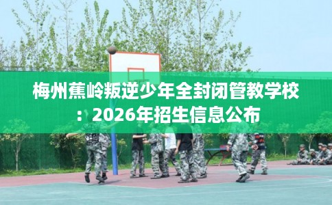 梅州蕉岭叛逆少年全封闭管教学校：2026年招生信息公布