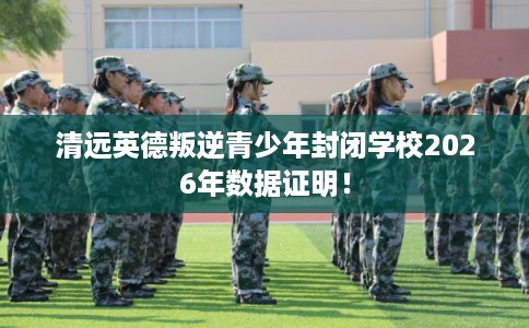 清远英德叛逆青少年封闭学校2026年数据证明！
