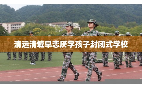 清远清城早恋厌学孩子封闭式学校