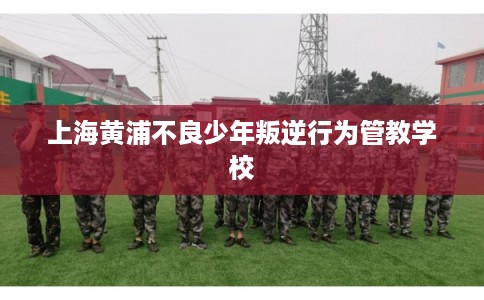 上海黄浦不良少年叛逆行为管教学校 上海黄浦不良少年叛逆行为管教学校