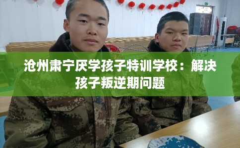 沧州肃宁厌学孩子特训学校：解决孩子叛逆期问题