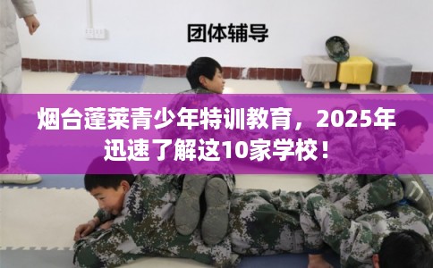 烟台蓬莱青少年特训教育,2025年迅速了解这10家学校! 烟台蓬莱青少年特训教育,2025年迅速了解这10家学校!