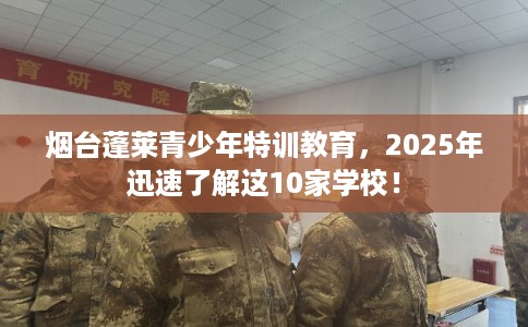 烟台蓬莱青少年特训教育,2025年迅速了解这10家学校! 烟台蓬莱青少年特训教育,2025年迅速了解这10家学校!