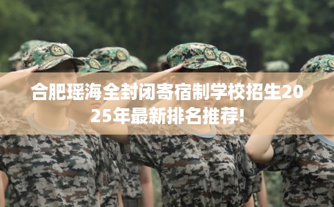 合肥瑶海全封闭寄宿制学校招生2025年最新排名推荐!