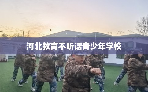 河北教育不听话青少年学校 河北教育不听话青少年学校