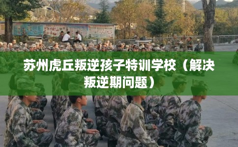 苏州虎丘叛逆孩子特训学校（解决叛逆期问题）