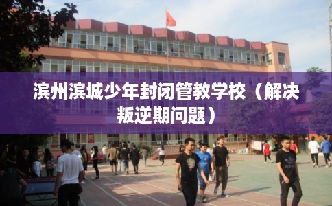 滨州滨城少年封闭管教学校（解决叛逆期问题）