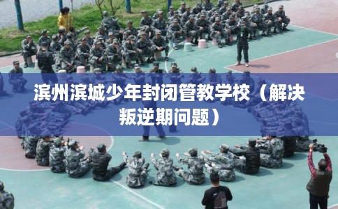 滨州滨城少年封闭管教学校（解决叛逆期问题）