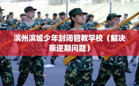 滨州滨城少年封闭管教学校（解决叛逆期问题）