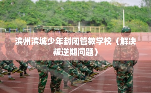 滨州滨城少年封闭管教学校（解决叛逆期问题）