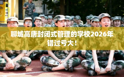 聊城高唐封闭式管理的学校2026年错过亏大! 聊城高唐封闭式管理的学校2026年错过亏大!