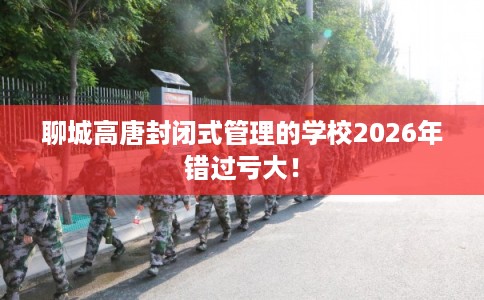 聊城高唐封闭式管理的学校2026年错过亏大! 聊城高唐封闭式管理的学校2026年错过亏大!