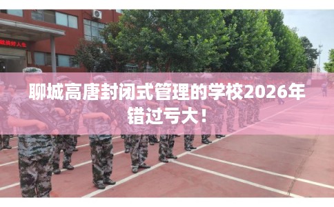 聊城高唐封闭式管理的学校2026年错过亏大！
