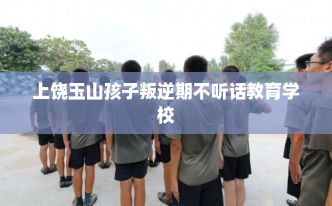 上饶玉山孩子叛逆期不听话教育学校