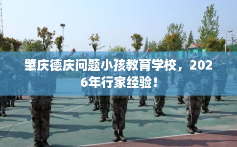 肇庆德庆问题小孩教育学校，2026年行家经验！