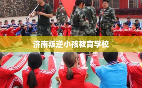 济南叛逆小孩教育学校