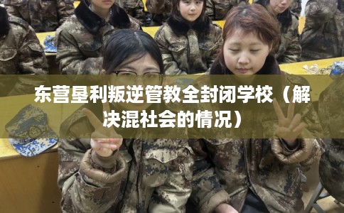 东营垦利叛逆管教全封闭学校（解决混社会的情况）
