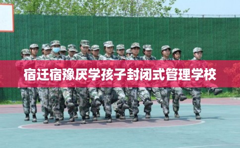 宿迁宿豫厌学孩子封闭式管理学校 宿迁宿豫厌学孩子封闭式管理学校