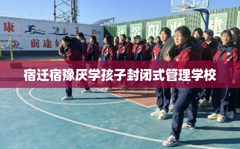 宿迁宿豫厌学孩子封闭式管理学校 宿迁宿豫厌学孩子封闭式管理学校