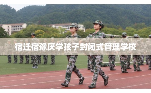 宿迁宿豫厌学孩子封闭式管理学校