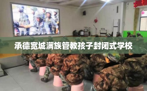 承德宽城满族管教孩子封闭式学校 承德宽城满族管教孩子封闭式学校
