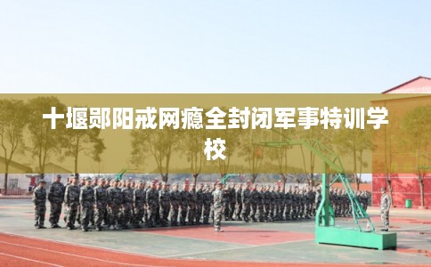 十堰郧阳戒网瘾全封闭军事特训学校 十堰郧阳戒网瘾全封闭军事特训学校