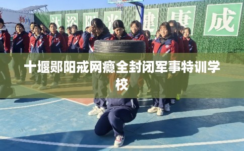 十堰郧阳戒网瘾全封闭军事特训学校 十堰郧阳戒网瘾全封闭军事特训学校