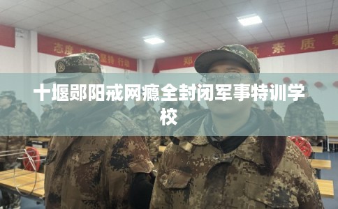 十堰郧阳戒网瘾全封闭军事特训学校