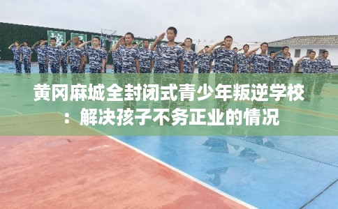 黄冈麻城全封闭式青少年叛逆学校:解决孩子不务正业的情况 黄冈麻城全封闭式青少年叛逆学校:解决孩子不务正业的情况