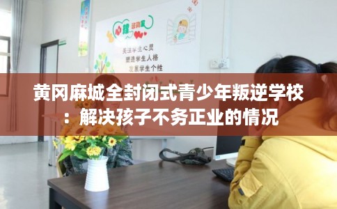黄冈麻城全封闭式青少年叛逆学校:解决孩子不务正业的情况 黄冈麻城全封闭式青少年叛逆学校:解决孩子不务正业的情况