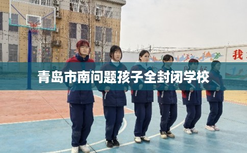 青岛市南问题孩子全封闭学校 青岛市南问题孩子全封闭学校