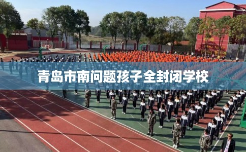 青岛市南问题孩子全封闭学校 青岛市南问题孩子全封闭学校