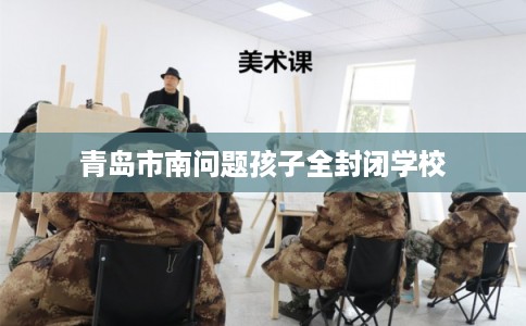 青岛市南问题孩子全封闭学校 青岛市南问题孩子全封闭学校