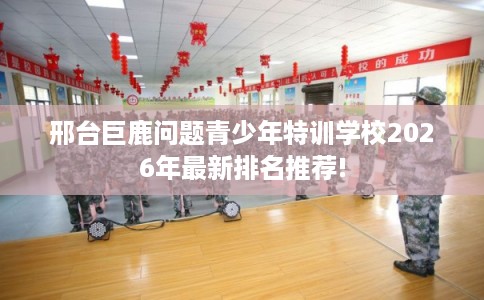 邢台巨鹿问题青少年特训学校2026年最新排名推荐!