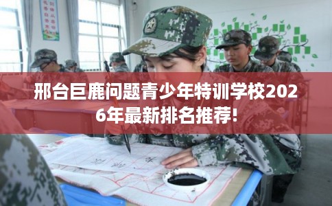 邢台巨鹿问题青少年特训学校2026年最新排名推荐!