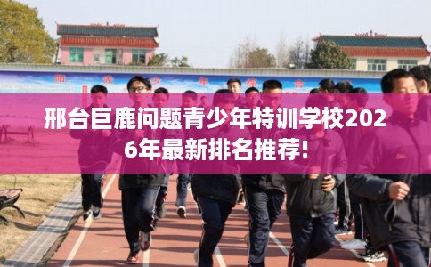 邢台巨鹿问题青少年特训学校2026年最新排名推荐!