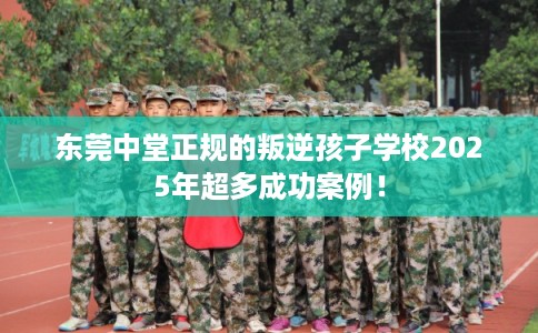 东莞中堂正规的叛逆孩子学校2025年超多成功案例！