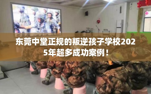东莞中堂正规的叛逆孩子学校2025年超多成功案例！