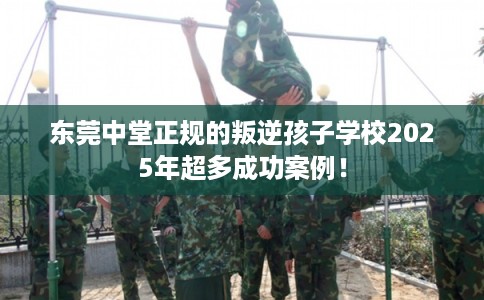 东莞中堂正规的叛逆孩子学校2025年超多成功案例！
