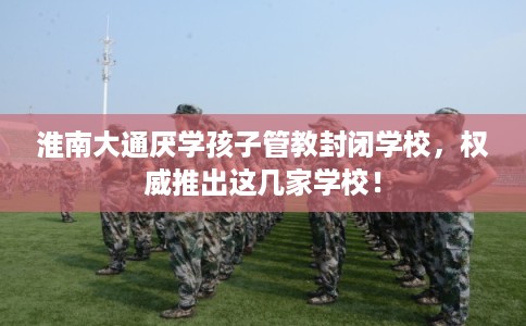 淮南大通厌学孩子管教封闭学校，权威推出这几家学校！