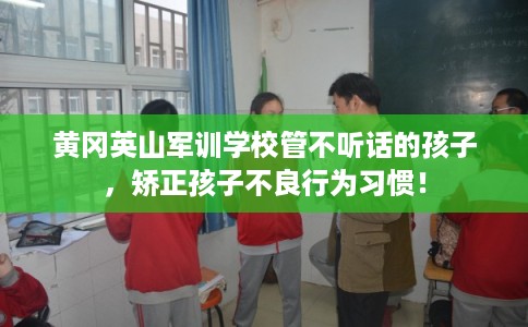 黄冈英山军训学校管不听话的孩子，矫正孩子不良行为习惯！