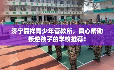 济宁嘉祥青少年管教所，真心帮助叛逆孩子的学校推荐！
