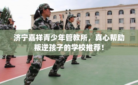 济宁嘉祥青少年管教所，真心帮助叛逆孩子的学校推荐！
